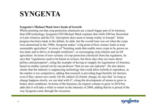 SYNGENTA
     Syngenta’s Michael Mack Sows Seeds of Growth
     Whilst pointing out that crop protection chemicals are a much bigger part of its business
     than GM technology, Syngenta CEO Michael Mack explains that while GM has flourished
     in Latin America and the US, "perception does seem to trump reality in Europe". Some
     progress has been made in the debate, he adds, but the overall tone was set when the crops
     were demonised in the 1990s. Syngenta makes "a big point of how science leads to truly
     sustainable agriculture" in terms of "breeding seeds that enable more crops to be grown on
     less land, and to thrive in drought conditions", or encouraging crop rotation and no-till
     agriculture. In terms of new scrutiny of crop protection chemicals from the regulators, he
     says that "regulations used to be based on science, but these days they are more about
     politics and perception", citing the example of having to reapply for registration of Atrazine,
     based on studies carried out by one professor "that no one can replicate". He also denies
     claims that the industry is suppressing technology that could allow hybrids to reproduce, as
     the market is too competitive, adding that research is providing huge benefits for farmers,
     even if they cannot save seeds. On the subject of climate change, he says that "as long as
     change happens slowly, we can deal with it", citing the development of strains to grow in
     hotter, drier conditions. In terms of the business, he expects volume to grow in 2010 but
     adds that it will take a while to return to the intensity of 2008, adding that he is proud of the
     way Syngenta came through the recession.


11
 