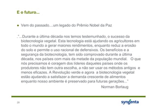 E o futuro...


● Vem do passado....um legado do Prêmio Nobel da Paz

.”...Durante a última década nos temos testemunhado, o sucesso da
    biotecnologia vegetal. Esta tecnologia está ajudando os agricultores em
    todo o mundo a gerar maiores rendimentos, enquanto reduz a erosão
    do solo e permite o uso racional de defensivos. Os benefícios e a
    segurança da biotecnologia, tem sido comprovado durante a última
    década, nos países com mais da metade da população mundial. O que
    nós precisamos é coragem dos líderes daqueles países onde os
    produtores não tem outra escolha, a não ser usar os métodos antigos e
    menos eficazes. A Revolução verde e agora a biotecnologia vegetal
    estão ajudando a satisfazer a demanda crescente de alimentos
    enquanto nosso ambiente é preservado para futuras gerações...”
                                                     Norman Borlaug



20
 