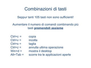Combinazioni di tasti
    Seppur tanti 105 tasti non sono sufficienti!

 Aumentare il numero di comandi combinando più
          tasti premendoli assieme

Ctrl+c =      copia
Ctrl+v =      incolla
Ctrl+x =      taglia
Ctrl+z =      annulla ultima operazione
Win+d =       mostra il desktop
Alt+Tab =     scorre tra le applicazioni aperte
 