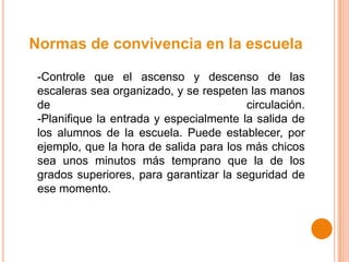 Normas de convivencia en la escuela
-Controle que el ascenso y descenso de las
escaleras sea organizado, y se respeten las manos
de circulación.
-Planifique la entrada y especialmente la salida de
los alumnos de la escuela. Puede establecer, por
ejemplo, que la hora de salida para los más chicos
sea unos minutos más temprano que la de los
grados superiores, para garantizar la seguridad de
ese momento.
 