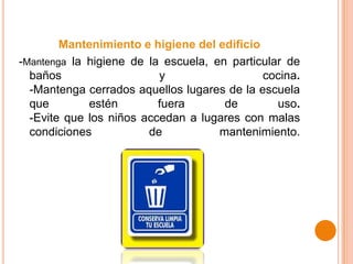 Mantenimiento e higiene del edificio
-Mantenga la higiene de la escuela, en particular de
baños y cocina.
-Mantenga cerrados aquellos lugares de la escuela
que estén fuera de uso.
-Evite que los niños accedan a lugares con malas
condiciones de mantenimiento.
 