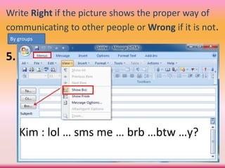 Write Right if the picture shows the proper way of
communicating to other people or Wrong if it is not.
5.
By groups
Kim : lol … sms me … brb …btw …y?
 
