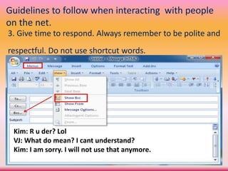 Guidelines to follow when interacting with people
on the net.
3. Give time to respond. Always remember to be polite and
respectful. Do not use shortcut words.
Kim: R u der? Lol
VJ: What do mean? I cant understand?
Kim: I am sorry. I will not use that anymore.
 