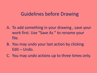 Guidelines before Drawing
A. To add something in your drawing , save your
work first. Use “Save As ” to rename your
file.
B. You may undo your last action by clicking
Edit – Undo.
C. You may undo actions up to three times only.
 