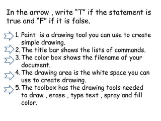 In the arrow , write “T” if the statement is
true and “F” if it is false.
1. Paint is a drawing tool you can use to create
simple drawing.
2.The title bar shows the lists of commands.
3.The color box shows the filename of your
document.
4.The drawing area is the white space you can
use to create drawing.
5.The toolbox has the drawing tools needed
to draw , erase , type text , spray and fill
color.
 
