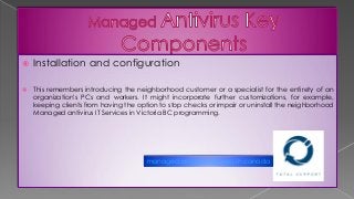  Installation and configuration
 This remembers introducing the neighborhood customer or a specialist for the entirety of an
organization's PCs and workers. It might incorporate further customizations, for example,
keeping clients from having the option to stop checks or impair or uninstall the neighborhood
Managed antivirus IT Services in Victoria BC programming.
managed antivirus services in canada
 
