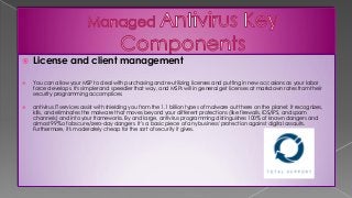  License and client management
 You can allow your MSP to deal with purchasing and re-utilizing licenses and putting in new occasions as your labor
force develops. It's simpler and speedier that way, and MSPs will in general get licenses at markdown rates from their
security programming accomplices.
 antivirus IT services assist with shielding you from the 1.1 billion types of malware out there on the planet. It recognizes,
kills, and eliminates the malware that moves beyond your different protections (like firewalls, IDS/IPS, and spam
channels) and into your frameworks. By and large, antivirus programming distinguishes 100% of known dangers and
almost 99% of obscure/zero-day dangers. It’s a basic piece of any business' protection against digital assaults.
Furthermore, it's moderately cheap for the sort of security it gives.
 