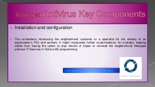  Installation and configuration
 This remembers introducing the neighborhood customer or a specialist for the entirety of an
organization's PCs and workers. It might incorporate further customizations, for example, keeping
clients from having the option to stop checks or impair or uninstall the neighborhood Managed
antivirus IT Services in Victoria BC programming.
managed antivirus services in canada
 