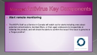  Alert remote monitoring
 The MSP's Staff as a Service in Canada will watch out for alerts including ones about
potential contaminations, bombed filters, or then again endeavors to incapacitate or
sidestep the product, and will check the alerts to confirm the issue if the issue is genuine or
a "bogus positive".
 