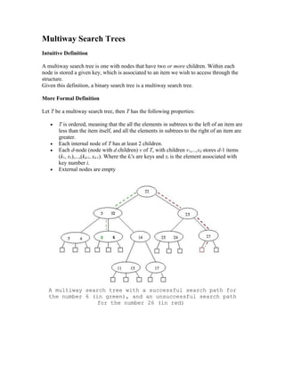 Multiway Search Trees
Intuitive Definition

A multiway search tree is one with nodes that have two or more children. Within each
node is stored a given key, which is associated to an item we wish to access through the
structure.
Given this definition, a binary search tree is a multiway search tree.

More Formal Definition

Let T be a multiway search tree, then T has the following properties:

   •   T is ordered, meaning that the all the elements in subtrees to the left of an item are
       less than the item itself, and all the elements in subtrees to the right of an item are
       greater.
   •   Each internal node of T has at least 2 children.
   •   Each d-node (node with d children) v of T, with children v1,...,vd stores d-1 items
       (k1, x1),...,(kd-1, xd-1). Where the ki's are keys and xi is the element associated with
       key number i.
   •   External nodes are empty




   A multiway search tree with a successful search path for
   the number 6 (in green), and an unsuccessful search path
                  for the number 26 (in red)
 