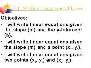 2.4 Writing Equations of Lines
Objectives:
● I will write linear equations given

  the slope (m) and the y-intercept
  (b).
● I will write linear equations given

  the slope (m) and a point (x 1 , y 1 ).
●   I will write linear equations given
    two points (x 1 , y 1 ) and (x 2 , y 2 ).
 