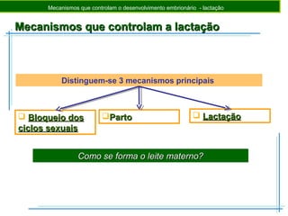 Mecanismos que controlam a lactaçãoMecanismos que controlam a lactação
Como se forma o leite materno?Como se forma o leite materno?
Mecanismos que controlam o desenvolvimento embrionário - lactação
Distinguem-se 3 mecanismos principais
 Bloqueio dosBloqueio dos
ciclos sexuaisciclos sexuais
PartoParto  LactaçãoLactação
 