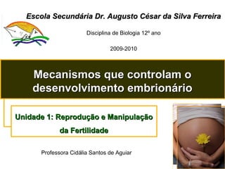 Escola Secundária Dr. Augusto César da Silva FerreiraEscola Secundária Dr. Augusto César da Silva Ferreira
Disciplina de Biologia 12º ano
2009-2010
Mecanismos que controlam oMecanismos que controlam o
desenvolvimento embrionáriodesenvolvimento embrionário
Unidade 1: Reprodução e ManipulaçãoUnidade 1: Reprodução e Manipulação
da Fertilidadeda Fertilidade
Professora Cidália Santos de Aguiar
 