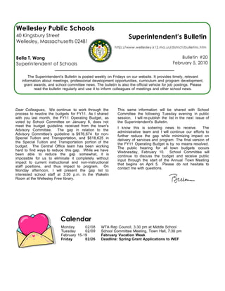 Wellesley Public Schools
40 Kingsbury Street                                               Superintendent’s Bulletin
Wellesley, Massachusetts 02481
                                                          http://www.wellesley.k12.ma.us/district/bulletins.htm


Bella T. Wong                                                                                   Bulletin #20
Superintendent of Schools                                                                   February 5, 2010


       The Superintendent’s Bulletin is posted weekly on Fridays on our website. It provides timely, relevant
   information about meetings, professional development opportunities, curriculum and program development,
    grant awards, and school committee news. The bulletin is also the official vehicle for job postings. Please
          read the bulletin regularly and use it to inform colleagues of meetings and other school news.




Dear Colleagues, We continue to work through the           This same information will be shared with School
process to resolve the budgets for FY11. As I shared       Committee the following Tuesday evening in public
with you last month, the FY11 Operating Budget, as         session. I will re-publish the list in the next issue of
voted by School Committee on January 6, does not           the Superintendent's Bulletin.
meet the budget guideline received from the town's         I know this is sobering news to receive.          The
Advisory Committee.     The gap in relation to the         administrative team and I will continue our efforts to
Advisory Committee’s guideline is $976,674 for non-        further reduce the gap while minimizing impact on
Special Tuition and Transportation, and $618,625 in        delivery of services and program. The final version of
the Special Tuition and Transportation portion of the      the FY11 Operating Budget is by no means resolved.
budget. The Central Office team has been working           The public hearing for all town budgets occurs
hard to find ways to reduce this gap. While we have        Wednesday, February 10. School Committee will
been able to reduce the gap somewhat, it is                continue to discuss the budget and receive public
impossible for us to eliminate it completely without       input through the start of the Annual Town Meeting
impact to current instructional and non-instructional      that begins on April 5. Please do not hesitate to
staff positions, and thus impact to program. On            contact me with questions.
Monday afternoon, I will present the gap list to
interested school staff at 3:30 p.m. in the Wakelin
Room at the Wellesley Free library.




                         Calendar
                          Monday       02/08      WTA Rep Council, 3:30 pm at Middle School
                          Tuesday      02/09      School Committee Meeting, Town Hall, 7:30 pm
                          February 15-19          February Vacation Week
                          Friday       02/26      Deadline: Spring Grant Applications to WEF
 