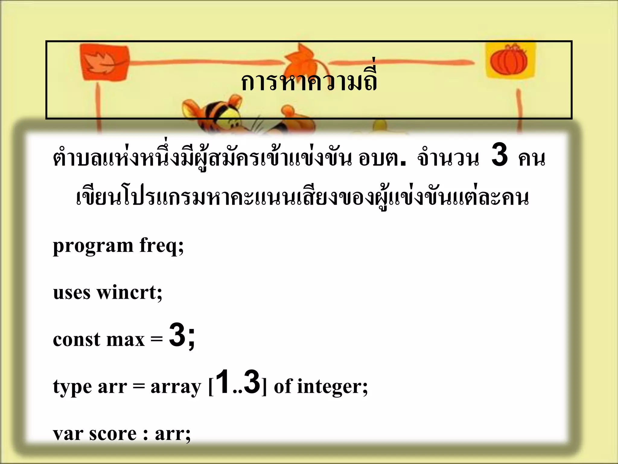 การหาความถี่
ตาบลแห่งหนึ่งมีผู้สมัครเข้าแข่งขัน อบต. จานวน 3 คน
  เขียนโปรแกรมหาคะแนนเสียงของผู้แข่งขันแต่ละคน
program freq;
uses wincrt;
const max = 3;
type arr = array [1..3] of integer;
var score : arr;
 