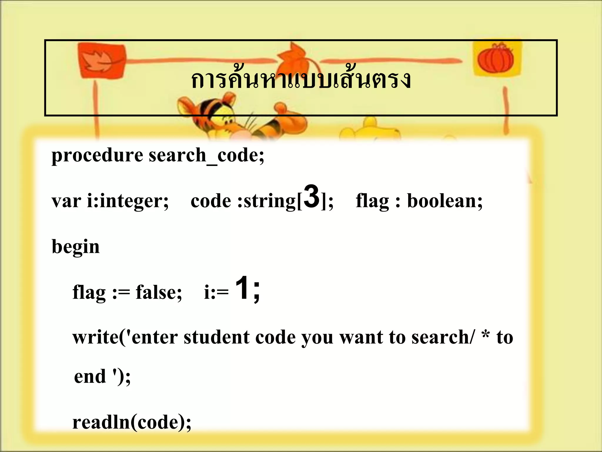การค้นหาแบบเส้นตรง
procedure search_code;
var i:integer; code :string[3]; flag : boolean;
begin
  flag := false; i:= 1;
  write('enter student code you want to search/ * to
  end ');
  readln(code);
 