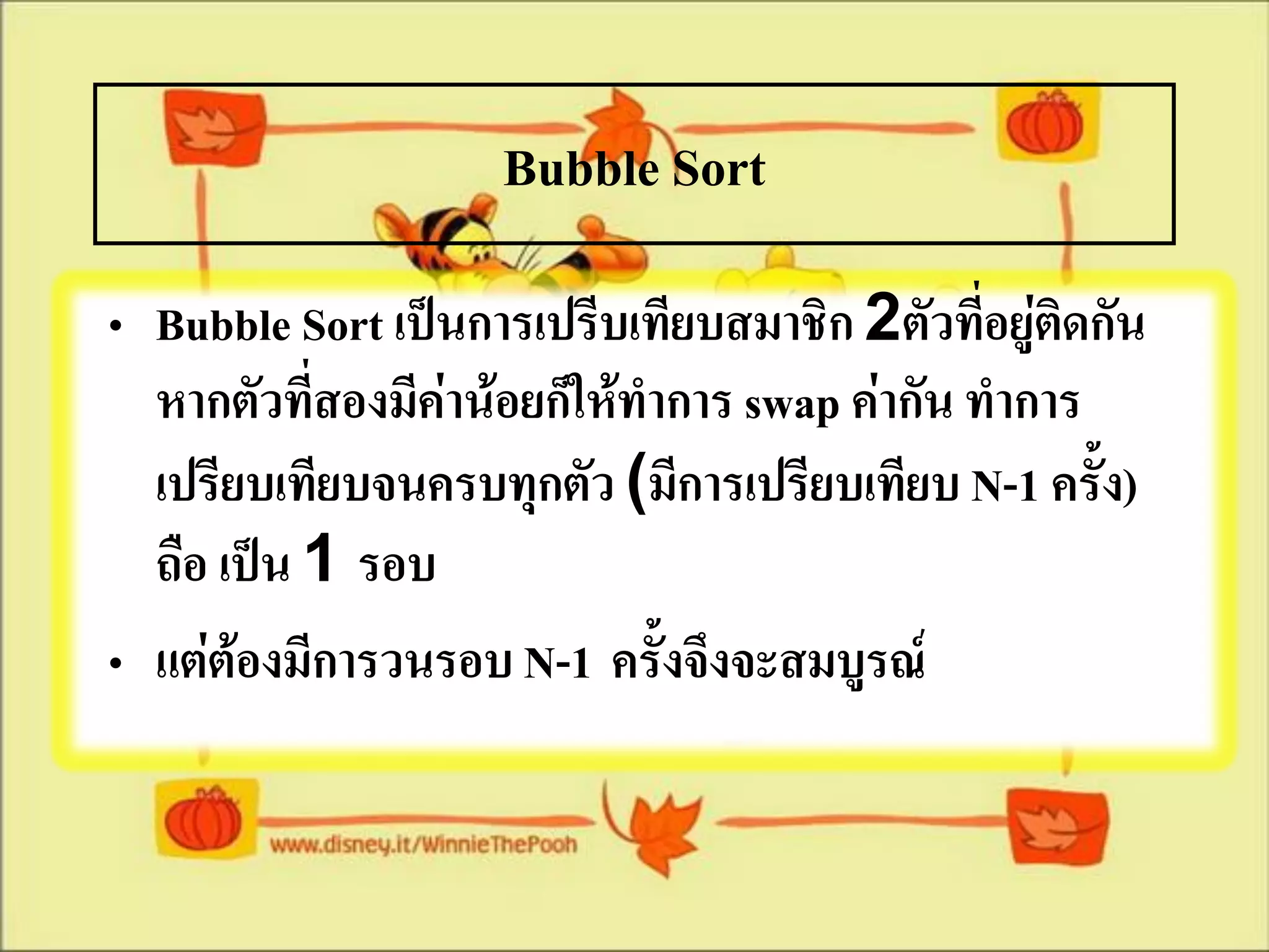 Bubble Sort
• Bubble Sort เป็นการเปรีบเทียบสมาชิก 2ตัวทีอยู่ติดกัน
                                               ่
  หากตัวที่สองมีค่าน้อยก็ให้ทาการ swap ค่ากัน ทาการ
  เปรียบเทียบจนครบทุกตัว (มีการเปรียบเทียบ N-1 ครั้ง)
  ถือ เป็น 1 รอบ
• แต่ต้องมีการวนรอบ N-1 ครั้งจึงจะสมบูรณ์
 