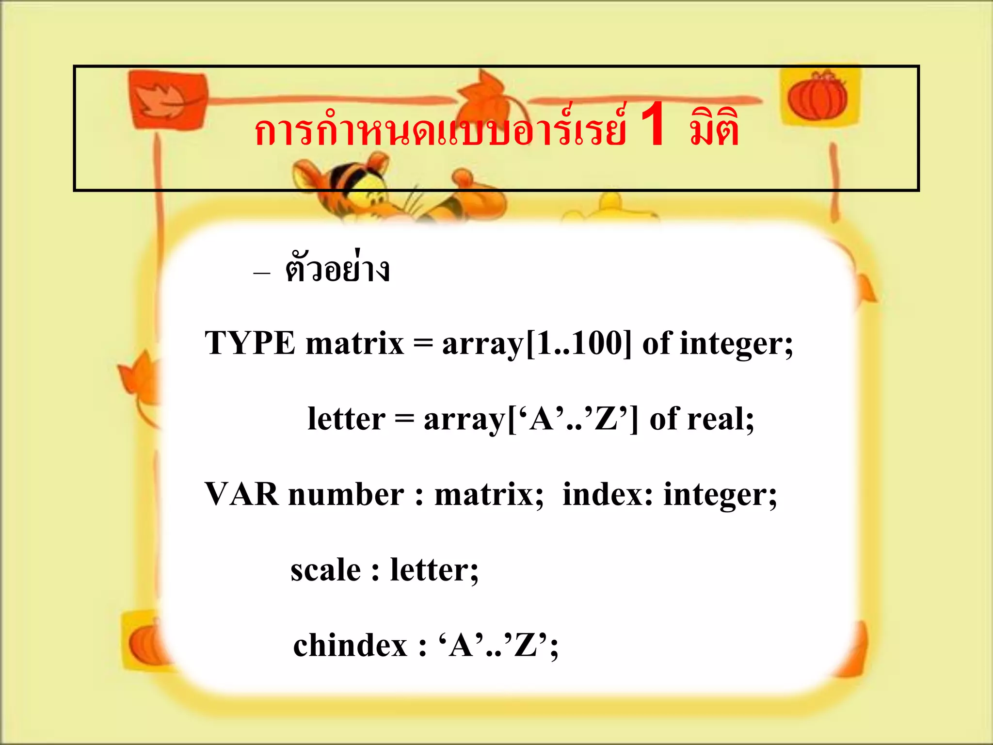 การกาหนดแบบอาร์เรย์ 1 มิติ

   – ตัวอย่าง
TYPE matrix = array[1..100] of integer;
     letter = array[‘A’..’Z’] of real;
VAR number : matrix; index: integer;
    scale : letter;
    chindex : ‘A’..’Z’;
 