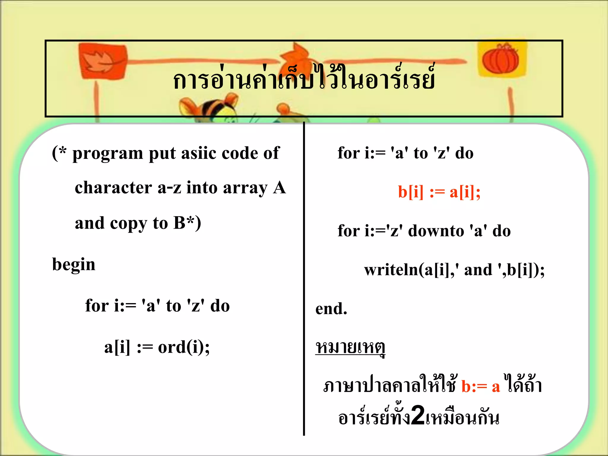 การอ่านค่าเก็บไว้ในอาร์เรย์
(* program put asiic code of      for i:= 'a' to 'z' do
   character a-z into array A              b[i] := a[i];
   and copy to B*)                for i:='z' downto 'a' do
begin                                 writeln(a[i],' and ',b[i]);
    for i:= 'a' to 'z' do       end.
      a[i] := ord(i);           หมายเหตุ
                                 ภาษาปาลคาลให้ใช้ b:= a ได้ถ้า
                                  อาร์เรย์ทั้ง2เหมือนกัน
 