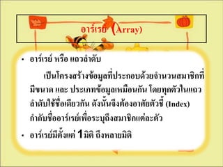 อาร์๶รย์ (Array)

• อาร์๶รย์ หรือ แถวลาดับ
       เป็นโครงสร้างข้อมูลทีประกอบด้วยจานวนสมาชิกที่
                               ่
  มีขนาด และ ประเภทข้อมูลเหมือนกัน โดยทุกตัวในแถว
  ลาดับใช้ชื่อเดียวกัน ดังนั้นจึงต้องอาศัยตัวชี้ (Index)
  กากับชื่ออาร์๶รย์เพื่อระบุถึงสมาชิกแต่ละตัว
• อาร์๶รย์มีตั้งแต่ 1มิติ ถึงหลายมิติ
 