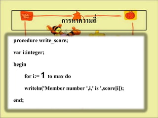 การหาความถี่
procedure write_score;
var i:integer;
begin
     for i:= 1 to max do
     writeln('Member number ',i,' is ',score[i]);
end;
 