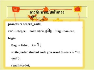 การค้นหาแบบเส้Ȩรง
procedure search_code;
var i:integer; code :string[3]; flag : boolean;
begin
  flag := false; i:= 1;
  write('enter student code you want to search/ * to
  end ');
  readln(code);
 