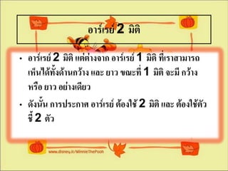 อาร์๶รย์ 2 มิติ
• อาร์๶รย์ 2 มิติ แต่ต่างจาก อาร์๶รย์ 1 มิติ ที่เราสามารถ
  เห็นได้ทั้งด้านกว้าง และ ยาว ขณะที่ 1 มิติ จะมี กว้าง
  หรือ ยาว อย่างเดียว
• ดังนั้น การประกาศ อาร์๶รย์ ต้องใช้ 2 มิติ และ ต้องใช้ตัว
  ชี้ 2 ตัว
 