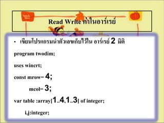 Read Write ค่าในอาร์๶รย์
• เขียนโปรแกรมนาตัวเลขเก็บไว้ใน อาร์๶รย์ 2 มิติ
program twodim;
uses wincrt;
const mrow= 4;
        mcol= 3;
var table :array[1..4,1..3] of integer;
     i,j:integer;
 