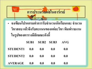การประมวลผลในอาร์๶รย์
• จงเขียนโปรแกรมทาการรับจานวนนักเรียนและ จานวน
  วิชาสอบ แล้วจึงรับคะแนนของแต่ละวิชา พิมพ์รายงาน
  ในรูปของตารางมีลักษณะดังนี้
            SUB1 SUB2 SUB3 AVG
STUDENT1 0.0 0.0 0.0                 0.0
STUDENT2 0.0 0.0 0.0                 0.0
AVERAGE 0.0 0.0 0.0                  0.0
 