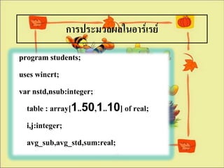 การประมวลผลในอาร์๶รย์
program students;
uses wincrt;
var nstd,nsub:integer;
  table : array[1..50,1..10] of real;
  i,j:integer;
  avg_sub,avg_std,sum:real;
 