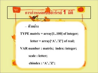 การกาหนดแบบอาร์๶รย์ 1 มิติ

   – ตัวอย่าง
TYPE matrix = array[1..100] of integer;
     letter = array[‘A’..’Z’] of real;
VAR number : matrix; index: integer;
    scale : letter;
    chindex : ‘A’..’Z’;
 