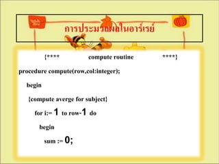การประมวลผลในอาร์๶รย์

         {****          compute routine   ****}
procedure compute(row,col:integer);
  begin
   {compute averge for subject}
     for i:= 1 to row-1 do
       begin
         sum := 0;
 