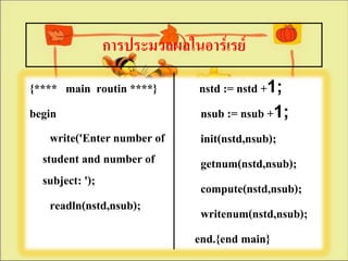 การประมวลผลในอาร์๶รย์
{**** main routin ****}       nstd := nstd +1;
begin                         nsub := nsub +1;
    write('Enter number of    init(nstd,nsub);
  student and number of       getnum(nstd,nsub);
  subject: ');                compute(nstd,nsub);
    readln(nstd,nsub);        writenum(nstd,nsub);
                             end.{end main}
 