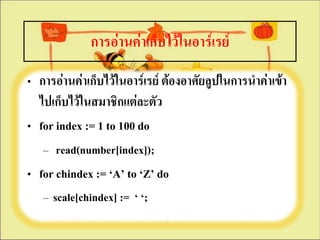 การอ่านค่าเก็บไว้ในอาร์๶รย์
• การอ่านค่าเก็บไว้ในอาร์๶รย์ ต้องอาศัยลูปในการนาค่าเข้า
  ไปเก็บไว้ในสมาชิกแต่ละตัว
• for index := 1 to 100 do
   – read(number[index]);
• for chindex := ‘A’ to ‘Z’ do
   – scale[chindex] := ‘ ‘;
 