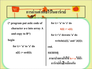 การอ่านค่าเก็บไว้ในอาร์๶รย์
(* program put asiic code of      for i:= 'a' to 'z' do
   character a-z into array A              b[i] := a[i];
   and copy to B*)                for i:='z' downto 'a' do
begin                                 writeln(a[i],' and ',b[i]);
    for i:= 'a' to 'z' do       end.
      a[i] := ord(i);           หมายเหตุ
                                 ภาษาปาลคาลให้ใช้ b:= a ได้ถ้า
                                  อาร์๶รย์ทั้ง2เหมือนกัน
 