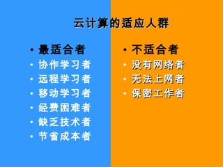 云计算的适应人群云计算的适应人群
• 最适合者
• 协作学习者
• 远程学习者
• 移动学习者
• 经费困难者
• 缺乏技术者
• 节省成本者
• 不适合者
• 没有网络者没有网络者
• 无法上网者无法上网者
• 保密工作者保密工作者
 