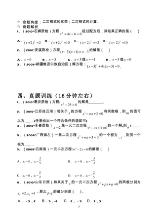 ☆ 命题角度： 二次根式的化简；二次根式的计算.
☆ 例题解析
1、（2010•石狮质检）方程                                       经过配方后，其结果正确的是（                          ）
                                 x 2 + 4x − 6 = 0
A．                    B．                    C．                          D．
     ( x + 2 )2 =2         ( x + 2 )2 =10            ( x - 2 )2 =- 2         ( x - 2 )2 =10

2、（2010•安溪质检）方程 ( x − 3)( x + 1) = x − 3 的解是（                               ）

A． x = 0  B． x = 3 C． x = 3 或 x = −1              D． x = 3 或 x = 0
3、（2009•新疆维吾尔族自治区）解方程：
                               ( x − 3) 2 + 4 x ( x − 3) = 0 ．




四、真题训练（16 分钟左右）
1、（2010•惠安质检）方程:                                 的解是                    .
                                  x 2 − 25 = 0
2、（2010•江苏连云港）若关于 x 的方程                                                 有实数根，则 m 的值可
                                                      x 2 - mx + 3 =0
以为   ．(任意给出一个符合条件的值即可)
3、（2010•永春质检）      是一元二次方程 2            的一个解,则 a =                                            ．
              x =2        x - ax + 3 =0
4、（2009•广西崇左）一元二次方程                                                    的一个根为              ，则另一个
                                                 x 2 + mx + 3 = 0                    −1
根为    ．
5、（2009•云南省）一元二次方程 5 x 2 − 2 x = 0 的解是（                                     ）

               2                                         5
A．x1 = 0 ，x2 = 5                       B． x1 = 0 ，x2 = − 2


               5                                        2
C．x1 = 0 ，x2 = 2                       D． x1= 0 ，x2 = − 5

6、（2010•山东日照）如果关于 x 的一元二次方程                                                          的两根分别为
                                                                   x 2 + px + q =0

x1 =2, x2 =1 ，那么 p,q 的值分别是（                       ）.

Ａ．－3，2               Ｂ．3，-2         Ｃ．2，－3                Ｄ．2，3
                                                 3
 