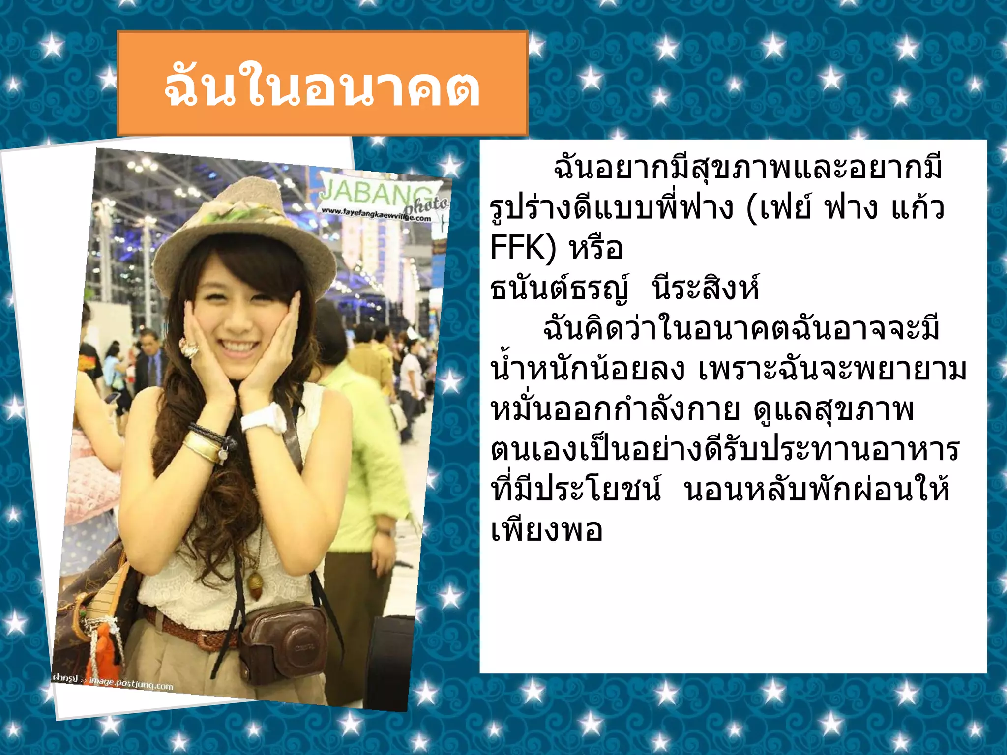ฉันในอนาคต ฉันอยากมีสุขภาพและอยากมีรูปร่างดีแบบพี่ฟาง  ( เฟย์ ฟาง แก้ว  FFK )  หรือ ธนันต์ธรญ์  นีระสิงห์ ฉันคิดว่าในอนาคตฉันอาจจะมีน้ำหนักน้อยลง เพราะฉันจะพยายามหมั่นออกกำลังกาย ดูแลสุขภาพตนเองเป็นอย่างดีรับประทานอาหารที่มีประโยชน์  นอนหลับพักผ่อนให้เพียงพอ 