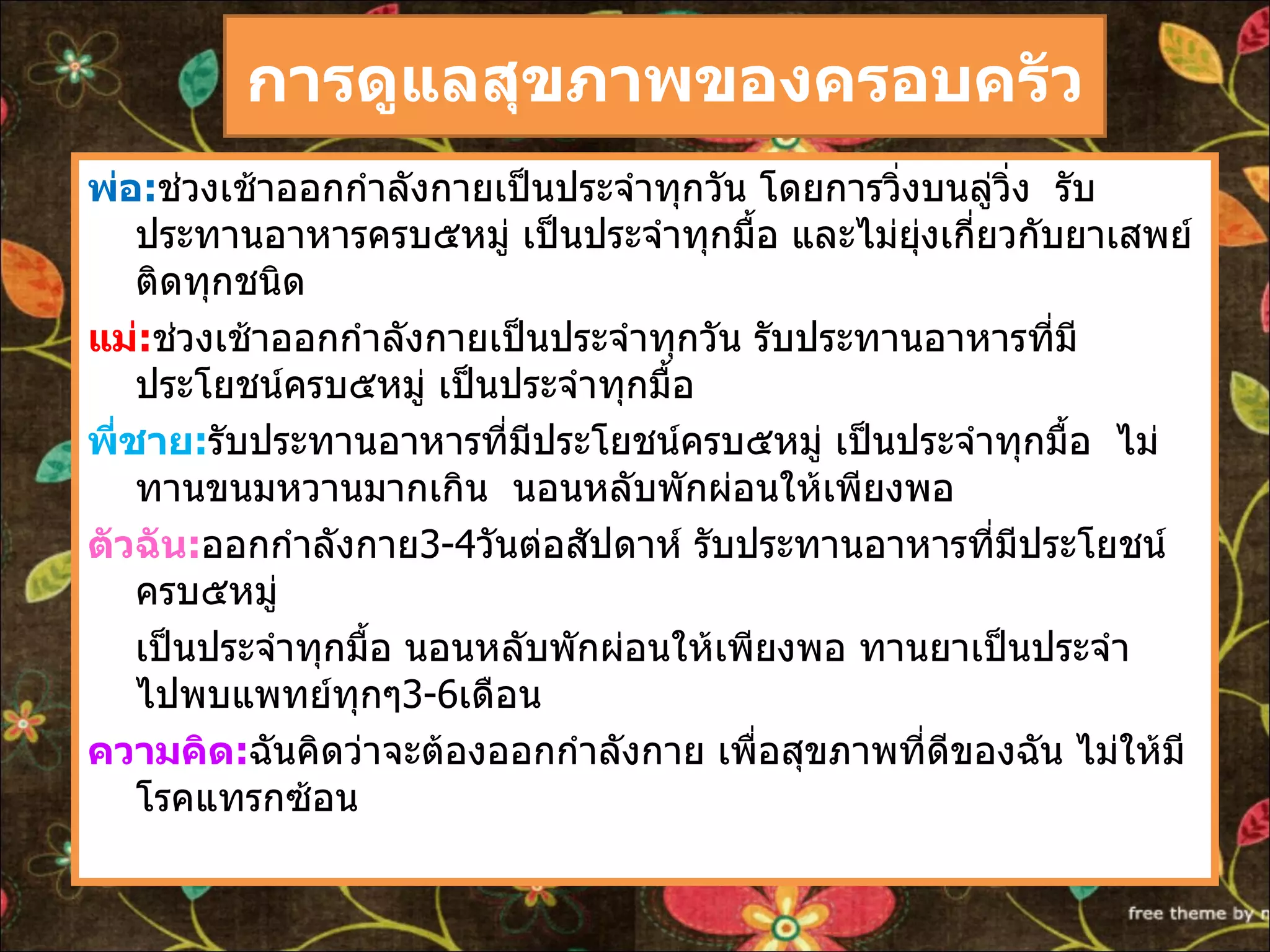 การดูแลสุขภาพของครอบครัว พ่อ : ช่วงเช้าออกกำลังกายเป็นประจำทุกวัน โดยการวิ่งบนลู่วิ่ง  รับประทานอาหารครบ๕หมู่ เป็นประจำทุกมื้อ และไม่ยุ่งเกี่ยวกับยาเสพย์ติดทุกชนิด แม่ : ช่วงเช้าออกกำลังกายเป็นประจำทุกวัน รับประทานอาหารที่มี  ประโยชน์ครบ๕หมู่ เป็นประจำทุกมื้อ  พี่ชาย : รับประทานอาหารที่มีประโยชน์ครบ๕หมู่ เป็นประจำทุกมื้อ  ไม่ทานขนมหวานมากเกิน  นอนหลับพักผ่อนให้เพียงพอ ตัวฉัน : ออกกำลังกาย 3-4 วันต่อสัปดาห์ รับประทานอาหารที่มีประโยชน์ครบ๕หมู่  เป็นประจำทุกมื้อ นอนหลับพักผ่อนให้เพียงพอ ทานยาเป็นประจำ  ไปพบแพทย์ทุกๆ 3-6 เดือน ความคิด : ฉันคิดว่าจะต้องออกกำลังกาย เพื่อสุขภาพที่ดีของฉัน ไม่ให้มีโรคแทรกซ้อน 