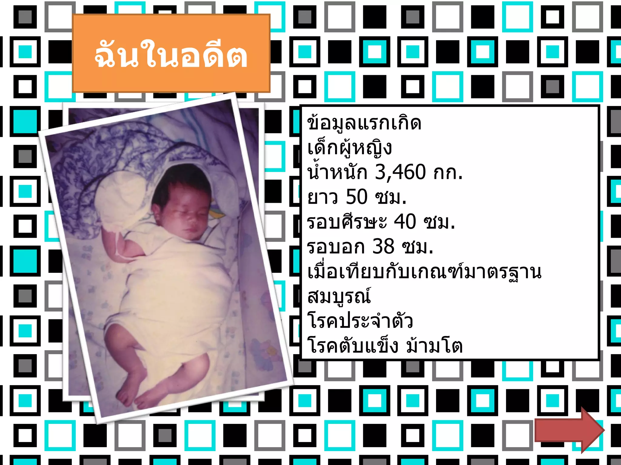 ฉันในอดีต ข้อมูลแรกเกิด เด็กผู้หญิง น้ำหนัก  3,460  กก . ยาว  50   ซม . รอบศีรษะ  40  ซม . รอบอก  38   ซม . เมื่อเทียบกับเกณฑ์มาตรฐาน สมบูรณ์ โรคประจำตัว  โรคตับแข็ง ม้ามโต 