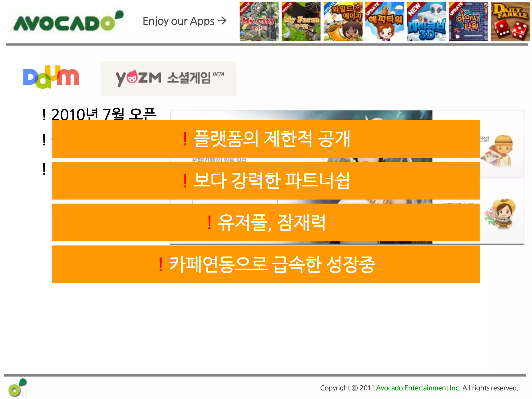 Enjoy our Apps 




! 2010년 7월 오픈
! 월매출 ?억          ! 플랫폼의 제한적 공개
! 인기앱
                  ! 보다 강력한 파트너쉽

                      ! 유저풀, 잠재력

                ! 카페연동으로 급속한 성장중




                               Copyright ⓒ 2011 Avocado Entertainment Inc. All rights reserved.
 
