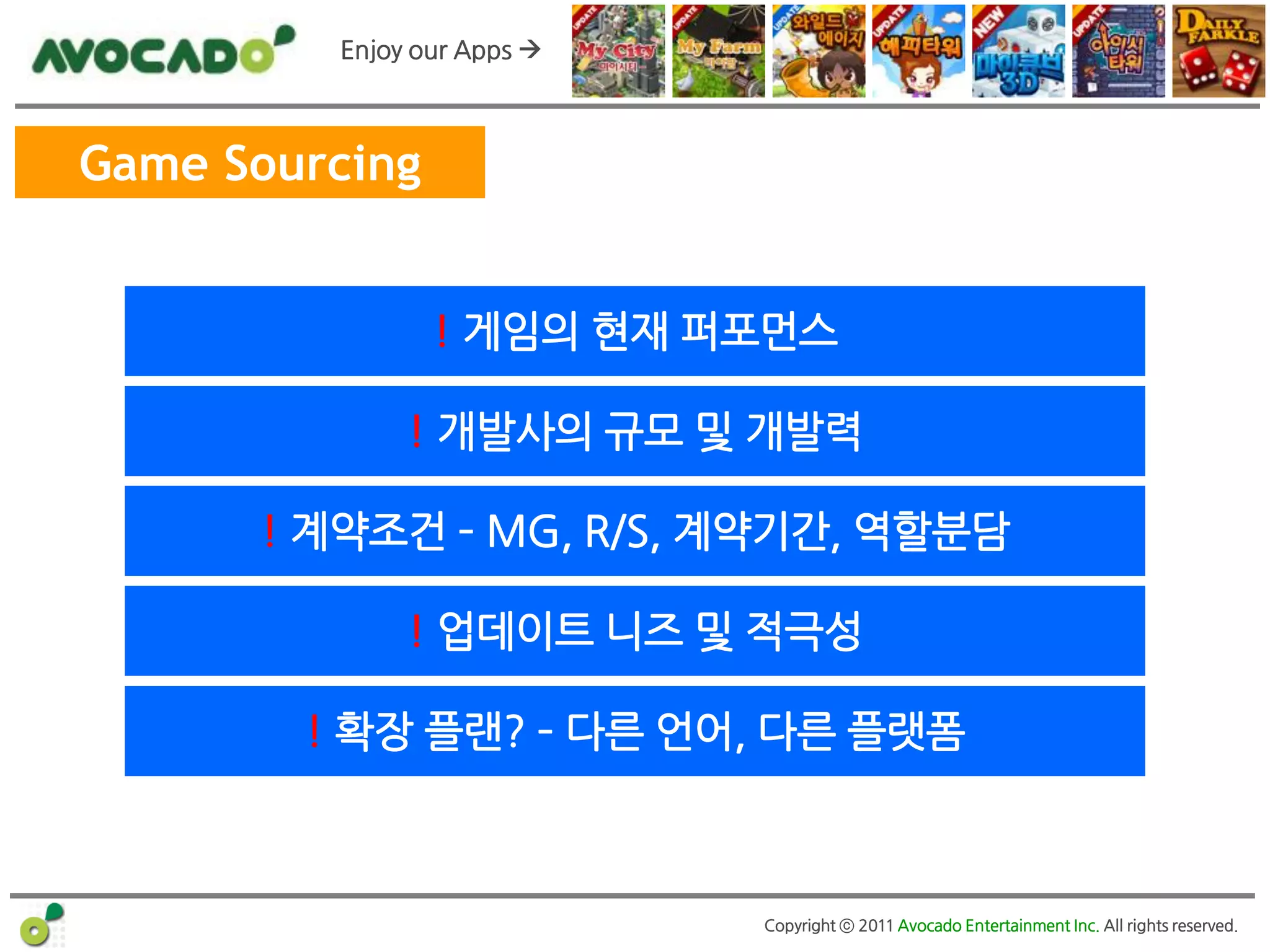 Enjoy our Apps 



Game Sourcing


                ! 게임의 현재 퍼포먼스

              ! 개발사의 규모 및 개발력

      ! 계약조건 – MG, R/S, 계약기간, 역할분담

              ! 업데이트 니즈 및 적극성

        ! 확장 플랜? – 다른 얶어, 다른 플랫폼



                            Copyright ⓒ 2011 Avocado Entertainment Inc. All rights reserved.
 