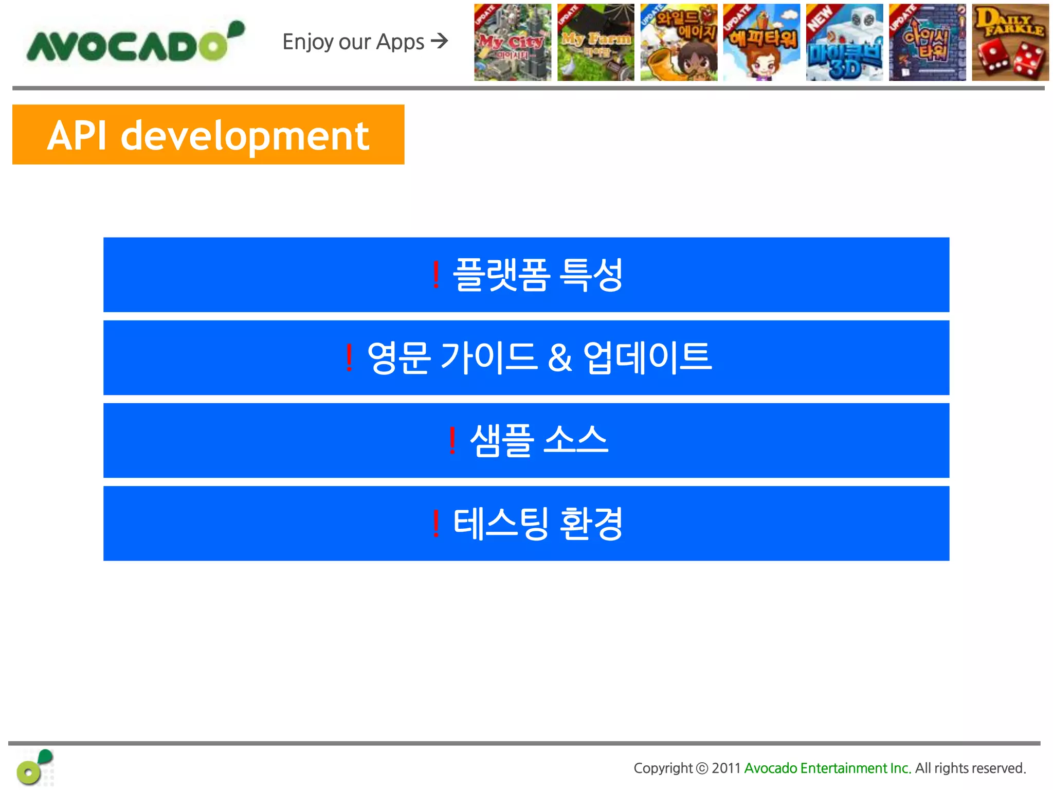 Enjoy our Apps 



API development


                       ! 플랫폼 특성

               ! 영문 가이드 & 업데이트

                         ! 샘플 소스

                       ! 테스팅 홖경




                                   Copyright ⓒ 2011 Avocado Entertainment Inc. All rights reserved.
 