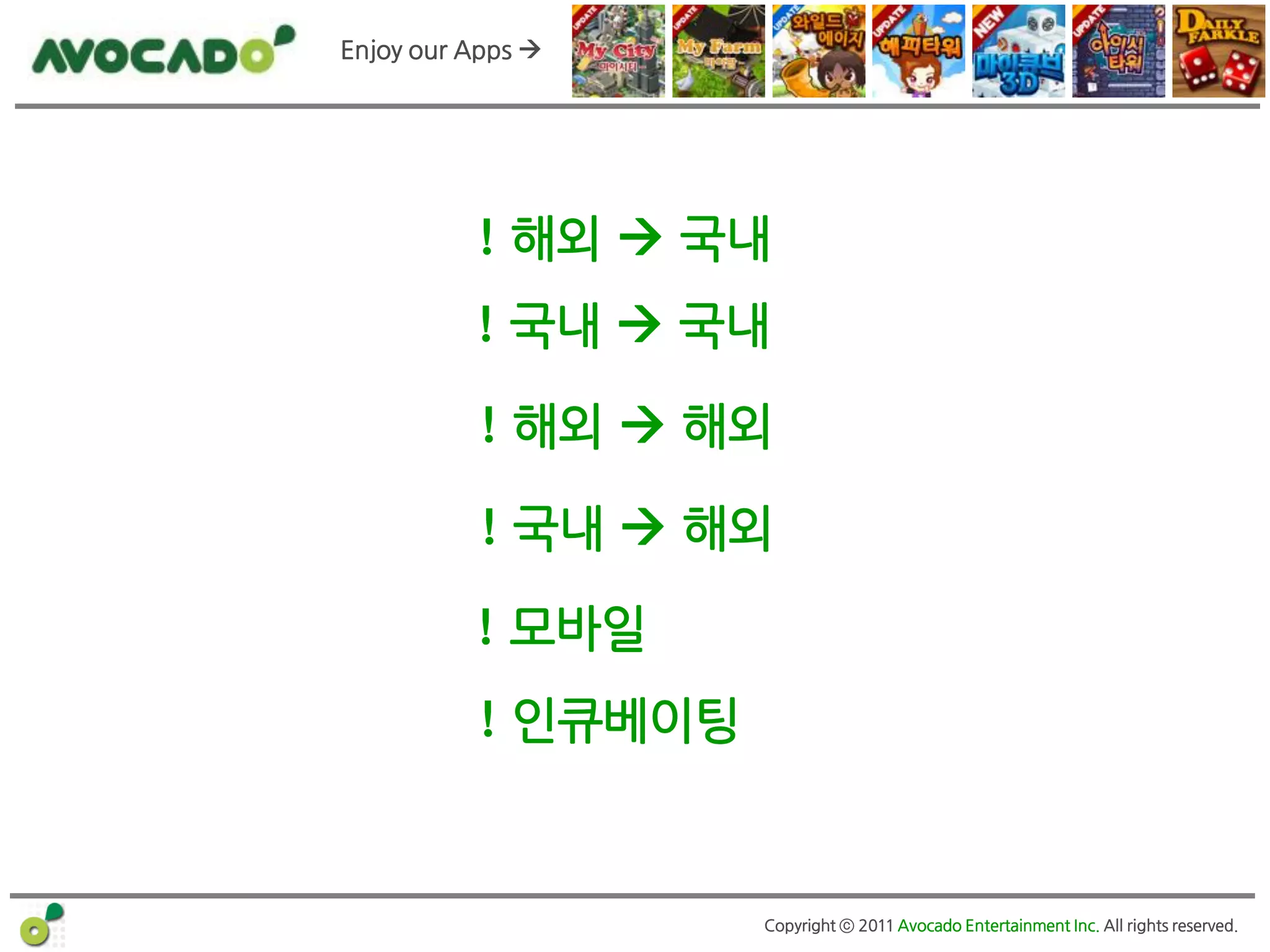 Enjoy our Apps 




          ! 해외  국내
          ! 국내  국내

           ! 해외  해외

           ! 국내  해외

          ! 모바일
          ! 인큐베이팅


                    Copyright ⓒ 2011 Avocado Entertainment Inc. All rights reserved.
 