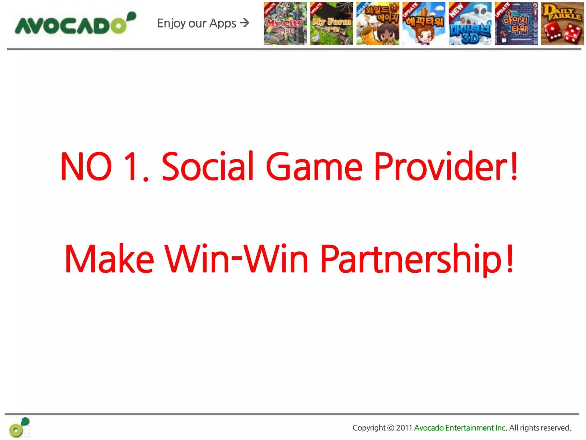 Enjoy our Apps 




NO 1. Social Game Provider!

Make Win-Win Partnership!



                        Copyright ⓒ 2011 Avocado Entertainment Inc. All rights reserved.
 