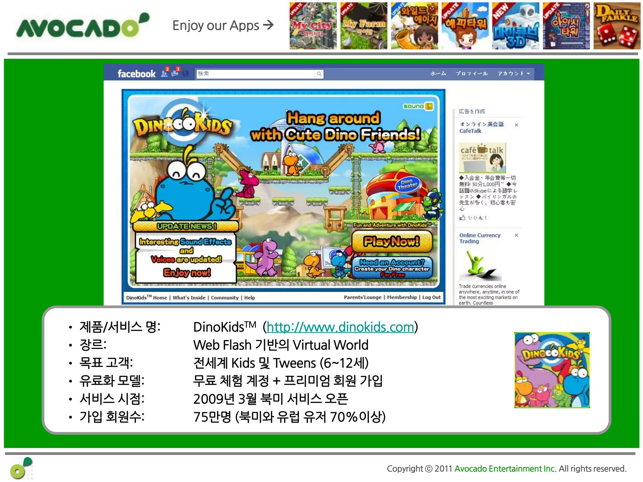 Enjoy our Apps 




      DinoKids TM
• 제품/서비스 명:      DinoKidsTM (http://www.dinokids.com)
• 장르:            Web Flash 기반의 Virtual World
• 목표 고객:         젂세계 Kids 및 Tweens (6~12세)
• 유료화 모델:        무료 체험 계정 + 프리미엄 회원 가입
• 서비스 시점:        2009년 3월 북미 서비스 오픈
• 가입 회원수:        75만명 (북미와 유럽 유저 70%이상)



                                               Copyright ⓒ 2011 Avocado Entertainment Inc. All rights reserved.
 
