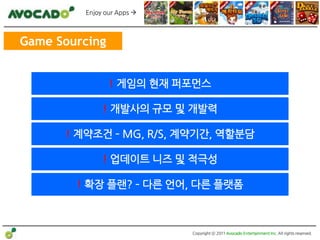 Enjoy our Apps 



Game Sourcing


                ! 게임의 현재 퍼포먼스

              ! 개발사의 규모 및 개발력

      ! 계약조건 – MG, R/S, 계약기간, 역할분담

              ! 업데이트 니즈 및 적극성

        ! 확장 플랜? – 다른 얶어, 다른 플랫폼



                            Copyright ⓒ 2011 Avocado Entertainment Inc. All rights reserved.
 