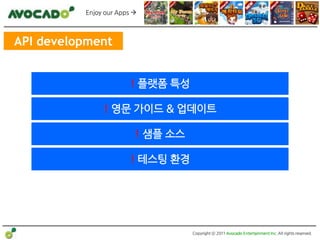 Enjoy our Apps 



API development


                       ! 플랫폼 특성

               ! 영문 가이드 & 업데이트

                         ! 샘플 소스

                       ! 테스팅 홖경




                                   Copyright ⓒ 2011 Avocado Entertainment Inc. All rights reserved.
 