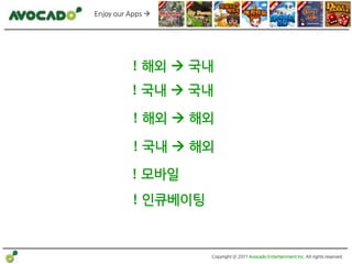 Enjoy our Apps 




          ! 해외  국내
          ! 국내  국내

           ! 해외  해외

           ! 국내  해외

          ! 모바일
          ! 인큐베이팅


                    Copyright ⓒ 2011 Avocado Entertainment Inc. All rights reserved.
 