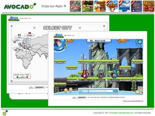 Enjoy our Apps 




• 제품/서비스 명:     OpenTownTM
• 장르:           Web Flash 기반의 멀티 채팅 플랫폼
• 목표 고객:        젂세계 SNS 플랫폼을 즐기는 20~30대
• 서비스:          2010년 12월 알파 서비스 오픈
                (Facebook, Myspace,Twitter,Mixi 연동 완료)
• 향후 계획:        국내 SNS 플랫폼 연동 및 정식 서비스 오픈 예정




                                               Copyright ⓒ 2011 Avocado Entertainment Inc. All rights reserved.
 